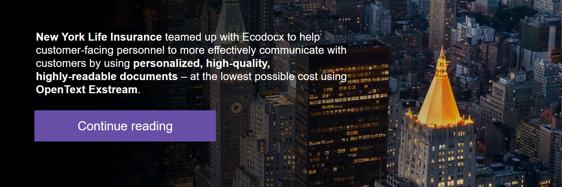 New York Life Insurance teamed up with Ecodocx to help customer-facing personnel to more effectively communicate with customers by using personalized, high-quality, highly-readable documents – at the lowest possible cost using OpenText Exstream.